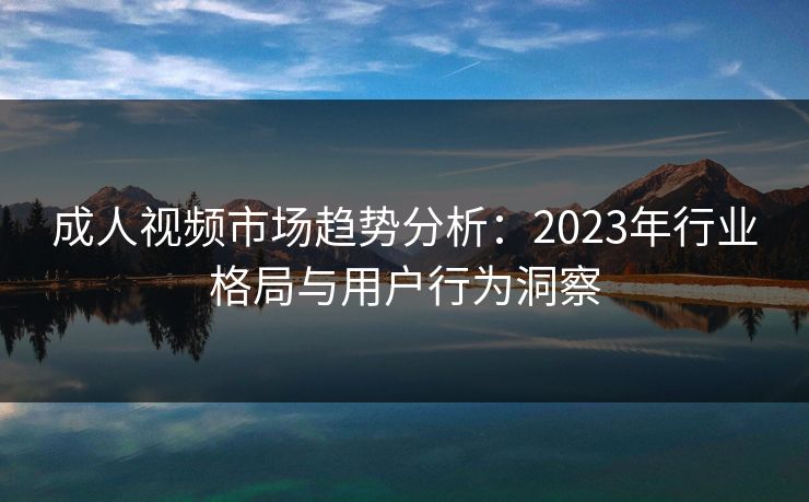 成人视频市场趋势分析：2023年行业格局与用户行为洞察  第1张