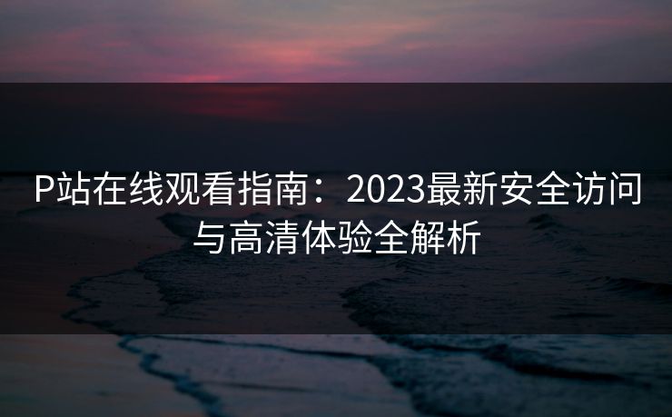 P站在线观看指南：2023最新安全访问与高清体验全解析