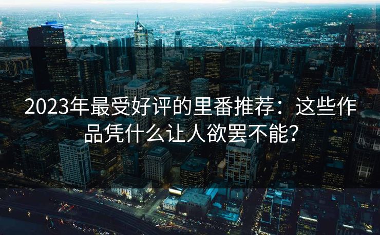 2023年最受好评的里番推荐：这些作品凭什么让人欲罢不能？