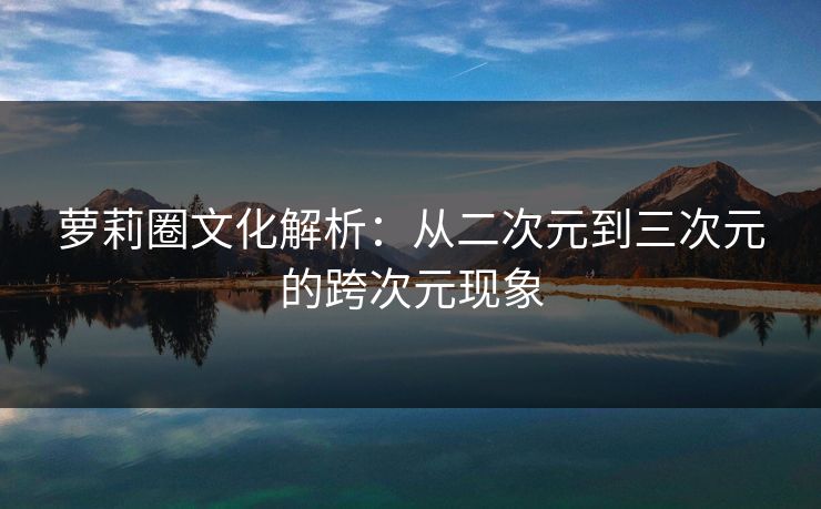 萝莉圈文化解析：从二次元到三次元的跨次元现象