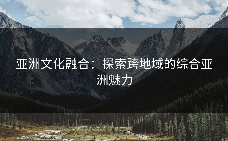亚洲文化融合：探索跨地域的综合亚洲魅力