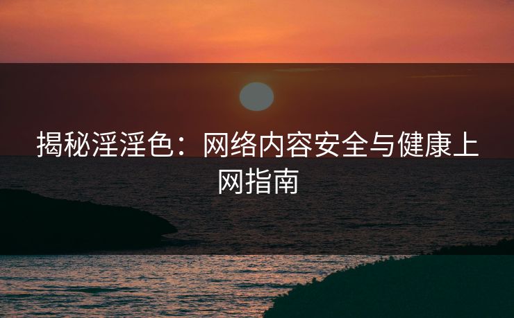 揭秘淫淫色：网络内容安全与健康上网指南