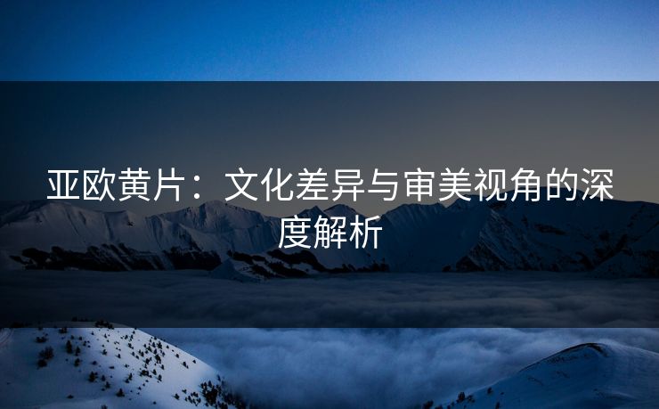 亚欧黄片：文化差异与审美视角的深度解析