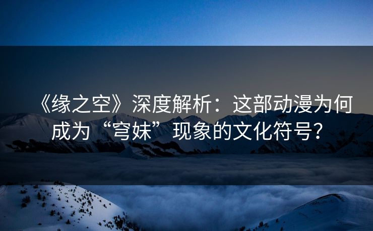 《缘之空》深度解析：这部动漫为何成为“穹妹”现象的文化符号？