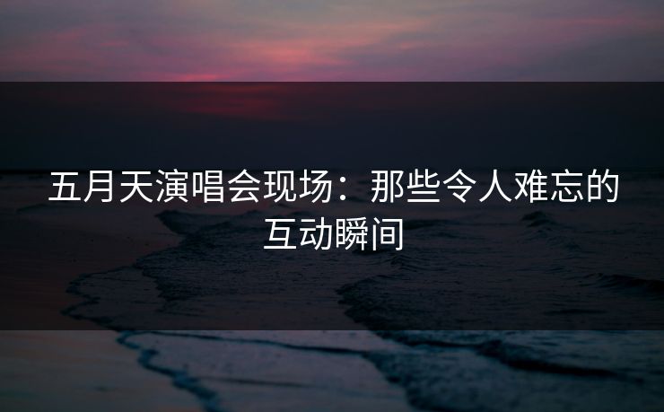 五月天演唱会现场：那些令人难忘的互动瞬间