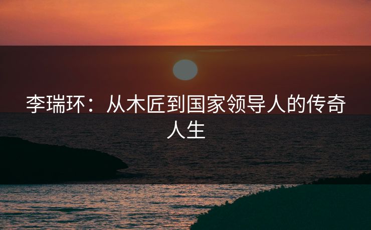 李瑞环：从木匠到国家领导人的传奇人生