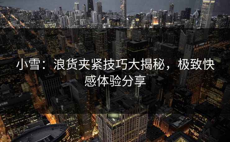 小雪：浪货夹紧技巧大揭秘，极致快感体验分享