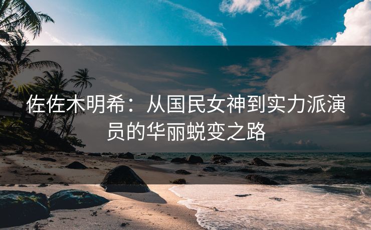 佐佐木明希：从国民女神到实力派演员的华丽蜕变之路