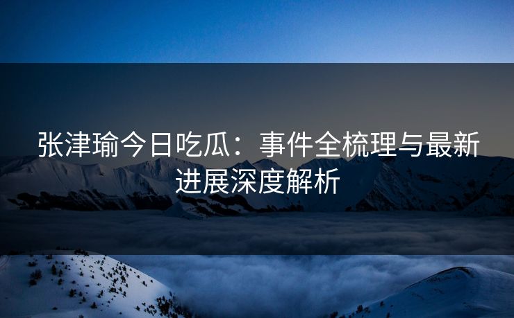 张津瑜今日吃瓜：事件全梳理与最新进展深度解析  第1张