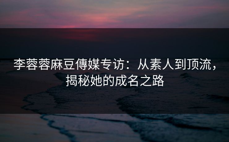 李蓉蓉麻豆傳媒专访：从素人到顶流，揭秘她的成名之路  第1张