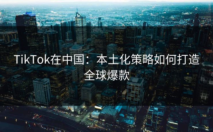 TikTok在中国：本土化策略如何打造全球爆款  第1张