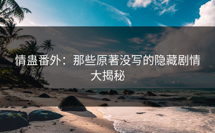 情蛊番外：那些原著没写的隐藏剧情大揭秘  第1张