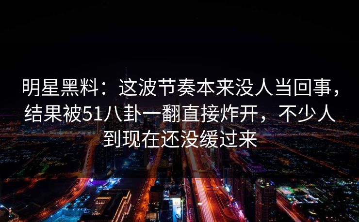 明星黑料：这波节奏本来没人当回事，结果被51八卦一翻直接炸开，不少人到现在还没缓过来  第1张
