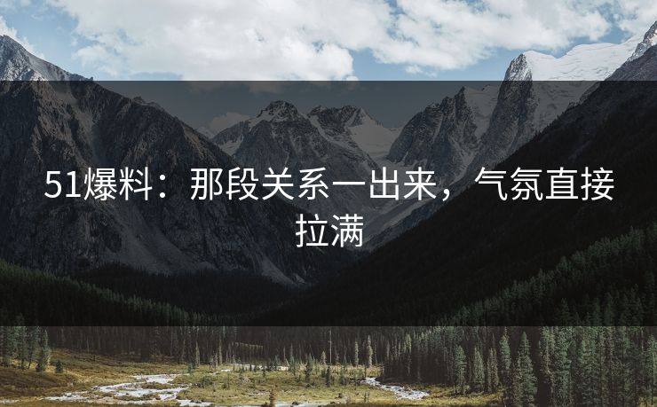 51爆料：那段关系一出来，气氛直接拉满