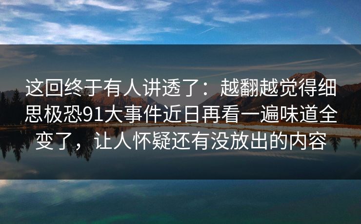 这回终于有人讲透了：越翻越觉得细思极恐91大事件近日再看一遍味道全变了，让人怀疑还有没放出的内容