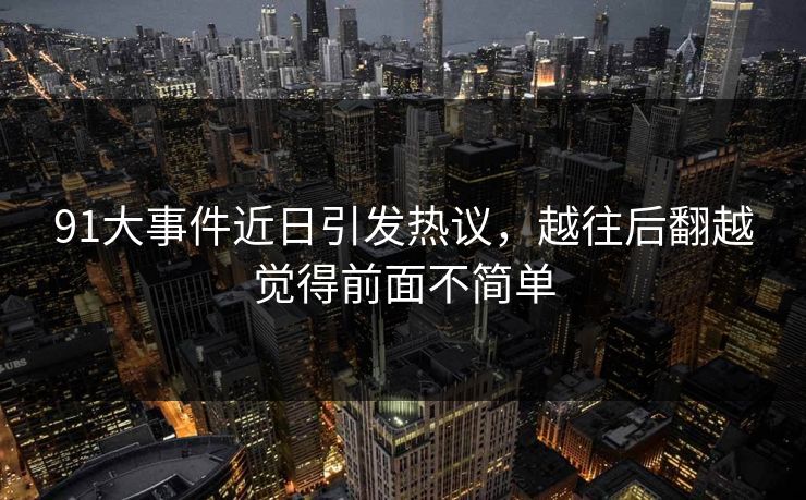 91大事件近日引发热议，越往后翻越觉得前面不简单
